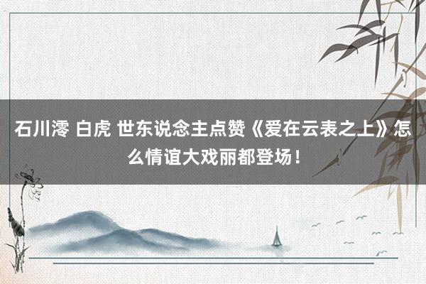 石川澪 白虎 世东说念主点赞《爱在云表之上》怎么情谊大戏丽都登场！