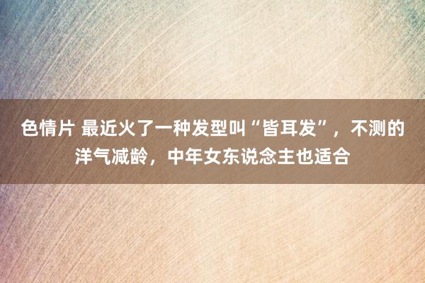 色情片 最近火了一种发型叫“皆耳发”，不测的洋气减龄，中年女东说念主也适合