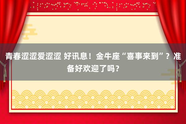 青春涩涩爱涩涩 好讯息！金牛座“喜事来到”？准备好欢迎了吗？