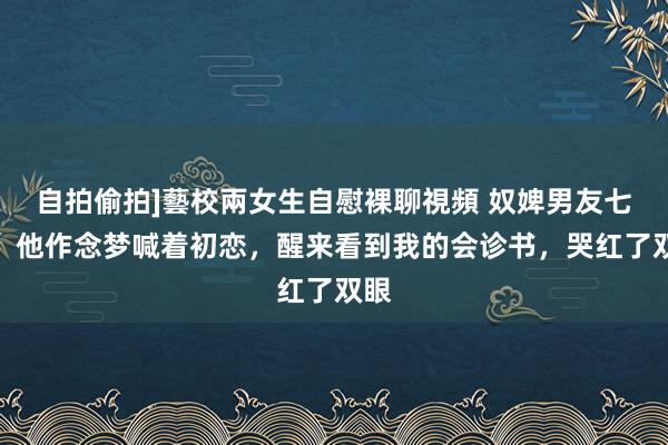 自拍偷拍]藝校兩女生自慰裸聊視頻 奴婢男友七年，他作念梦喊着初恋，醒来看到我的会诊书，哭红了双眼