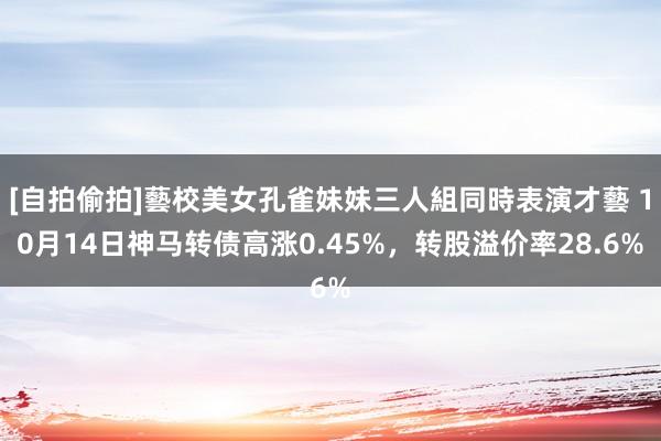 [自拍偷拍]藝校美女孔雀妹妹三人組同時表演才藝 10月14日神马转债高涨0.45%，转股溢价率28.6%