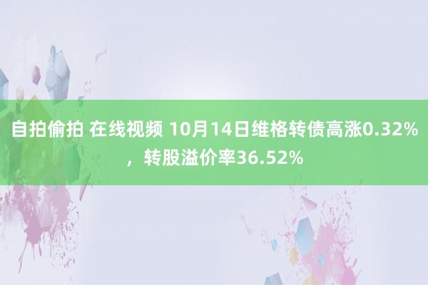 自拍偷拍 在线视频 10月14日维格转债高涨0.32%，转股溢价率36.52%