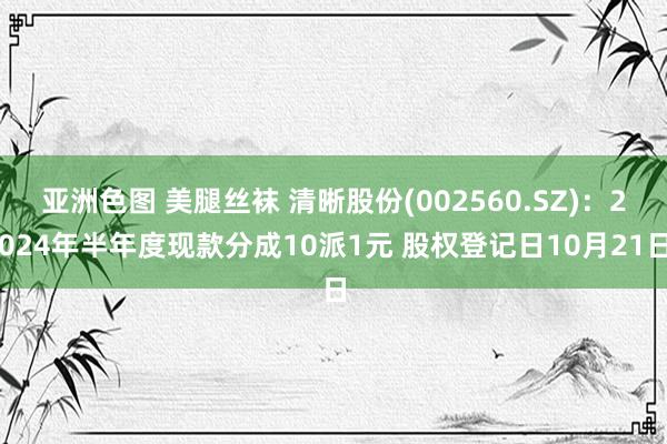 亚洲色图 美腿丝袜 清晰股份(002560.SZ)：2024年半年度现款分成10派1元 股权登记日10月21日