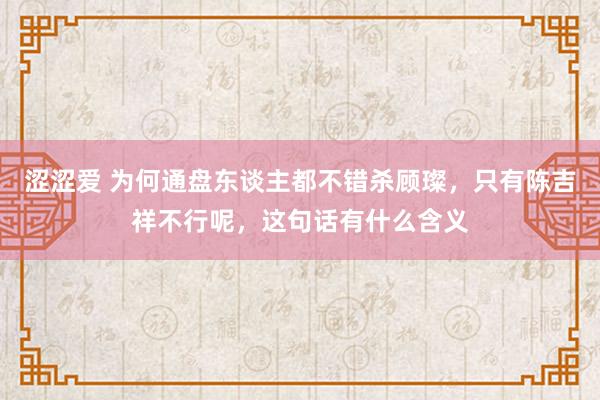 涩涩爱 为何通盘东谈主都不错杀顾璨，只有陈吉祥不行呢，这句话有什么含义