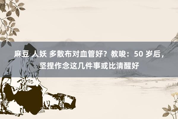 麻豆 人妖 多散布对血管好？教唆：50 岁后，坚捏作念这几件事或比清醒好