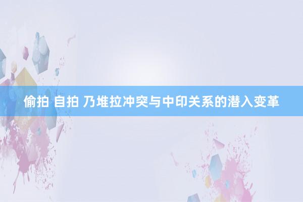 偷拍 自拍 乃堆拉冲突与中印关系的潜入变革