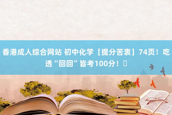 香港成人综合网站 初中化学【提分苦衷】74页！吃透“回回”皆考100分！​