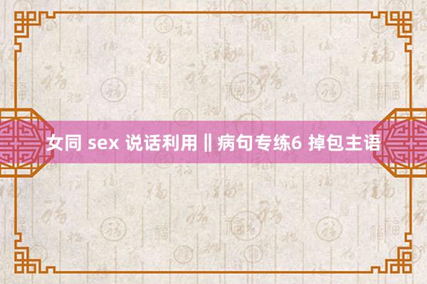 女同 sex 说话利用‖病句专练6 掉包主语