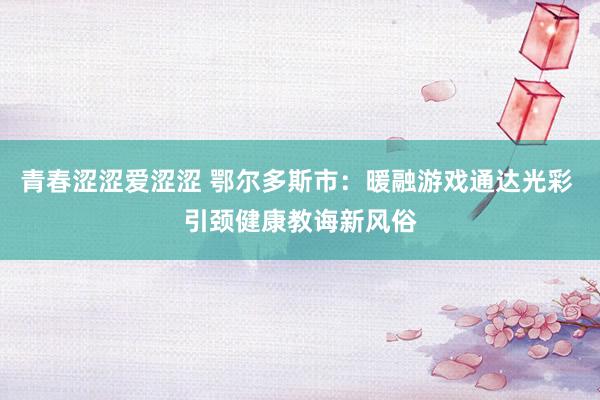 青春涩涩爱涩涩 鄂尔多斯市：暖融游戏通达光彩 引颈健康教诲新风俗