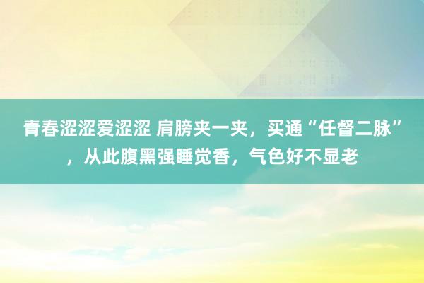 青春涩涩爱涩涩 肩膀夹一夹，买通“任督二脉”，从此腹黑强睡觉香，气色好不显老