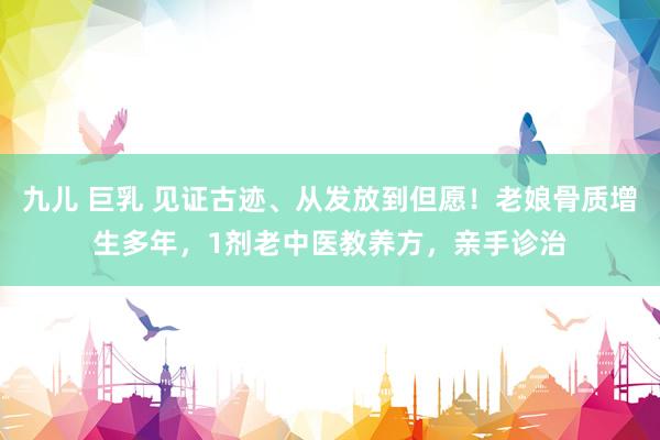 九儿 巨乳 见证古迹、从发放到但愿！老娘骨质增生多年，1剂老中医教养方，亲手诊治