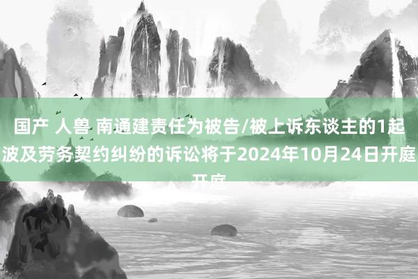 国产 人兽 南通建责任为被告/被上诉东谈主的1起波及劳务契约纠纷的诉讼将于2024年10月24日开庭