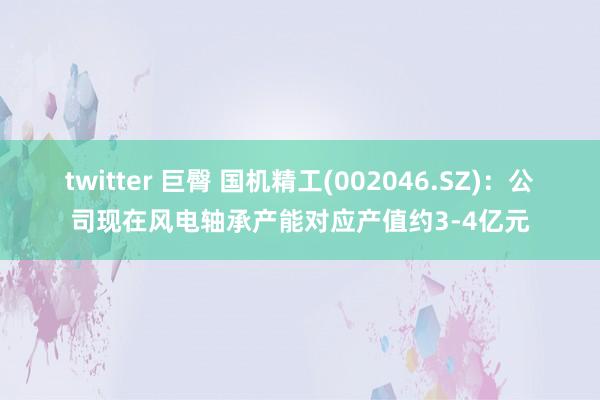 twitter 巨臀 国机精工(002046.SZ)：公司现在风电轴承产能对应产值约3-4亿元