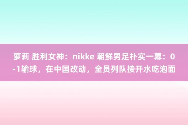 萝莉 胜利女神：nikke 朝鲜男足朴实一幕：0-1输球，在中国改动，全员列队接开水吃泡面