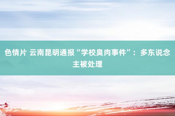 色情片 云南昆明通报“学校臭肉事件”：多东说念主被处理