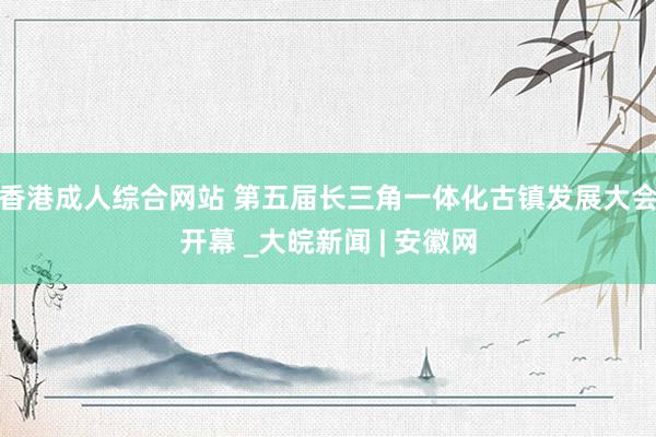 香港成人综合网站 第五届长三角一体化古镇发展大会开幕 _大皖新闻 | 安徽网