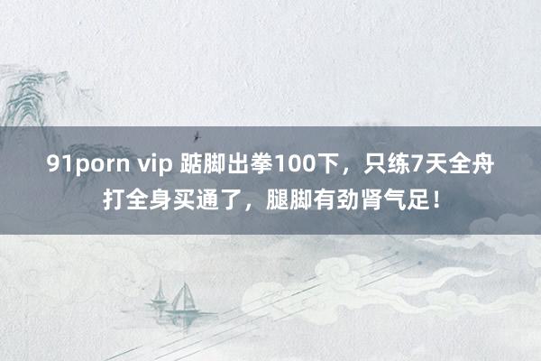 91porn vip 踮脚出拳100下，只练7天全舟打全身买通了，腿脚有劲肾气足！