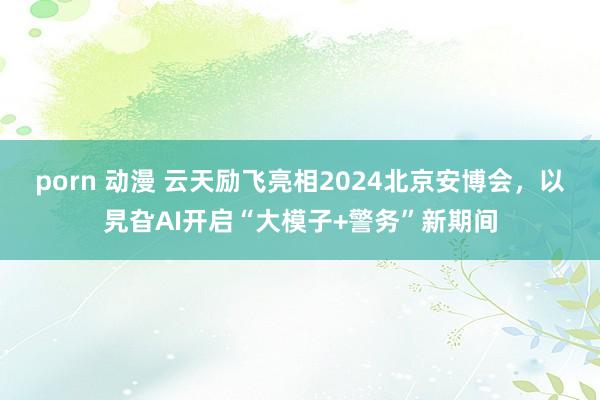 porn 动漫 云天励飞亮相2024北京安博会，以旯旮AI开启“大模子+警务”新期间