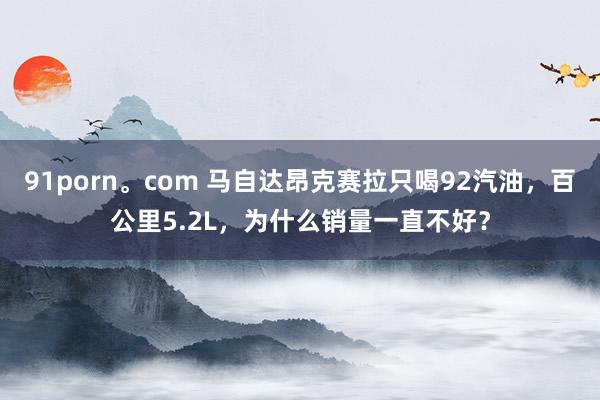 91porn。com 马自达昂克赛拉只喝92汽油，百公里5.2L，为什么销量一直不好？