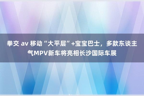 拳交 av 移动“大平层”+宝宝巴士，多款东谈主气MPV新车将亮相长沙国际车展