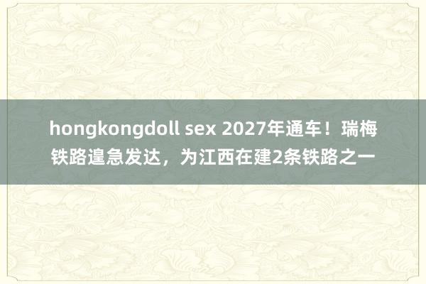 hongkongdoll sex 2027年通车！瑞梅铁路遑急发达，为江西在建2条铁路之一