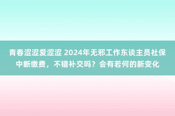 青春涩涩爱涩涩 2024年无邪工作东谈主员社保中断缴费，不错补交吗？会有若何的新变化