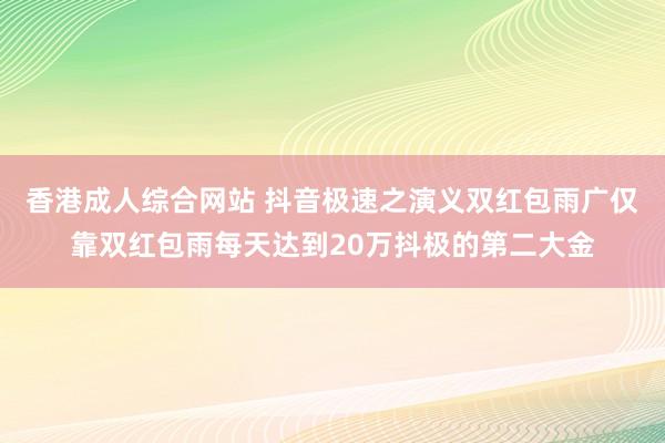 香港成人综合网站 抖音极速之演义双红包雨广仅靠双红包雨每天达到20万抖极的第二大金