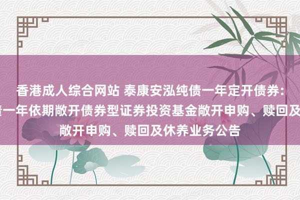 香港成人综合网站 泰康安泓纯债一年定开债券: 泰康安泓纯债一年依期敞开债券型证券投资基金敞开申购、赎回及休养业务公告