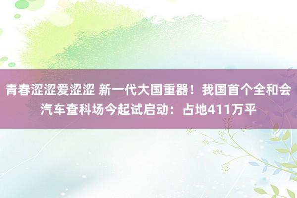 青春涩涩爱涩涩 新一代大国重器！我国首个全和会汽车查科场今起试启动：占地411万平