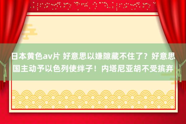 日本黄色av片 好意思以嫌隙藏不住了？好意思国主动予以色列使绊子！内塔尼亚胡不受摈弃