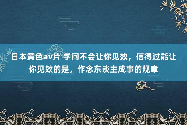 日本黄色av片 学问不会让你见效，信得过能让你见效的是，作念东谈主成事的规章