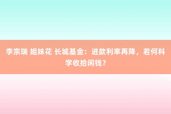 李宗瑞 姐妹花 长城基金：进款利率再降，若何科学收拾闲钱？