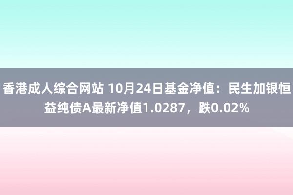 香港成人综合网站 10月24日基金净值：民生加银恒益纯债A最新净值1.0287，跌0.02%