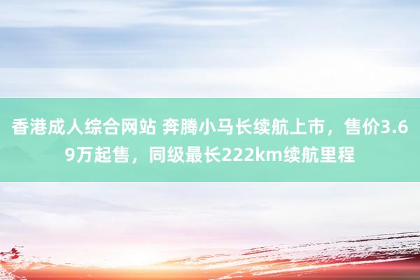 香港成人综合网站 奔腾小马长续航上市，售价3.69万起售，同级最长222km续航里程