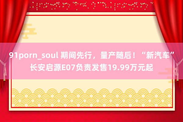 91porn_soul 期间先行，量产随后！“新汽车”长安启源E07负责发售19.99万元起