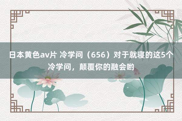 日本黄色av片 冷学问（656）对于就寝的这5个冷学问，颠覆你的融会哟