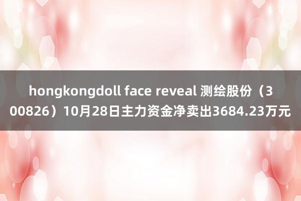 hongkongdoll face reveal 测绘股份（300826）10月28日主力资金净卖出3684.23万元