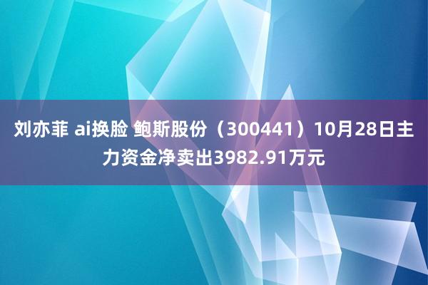 刘亦菲 ai换脸 鲍斯股份（300441）10月28日主力资金净卖出3982.91万元