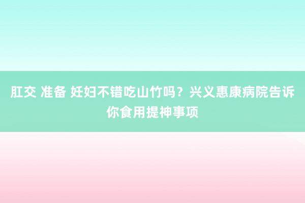 肛交 准备 妊妇不错吃山竹吗？兴义惠康病院告诉你食用提神事项