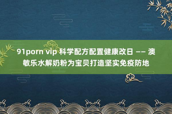 91porn vip 科学配方配置健康改日 —— 澳敏乐水解奶粉为宝贝打造坚实免疫防地