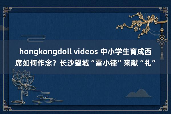 hongkongdoll videos 中小学生育成西席如何作念？长沙望城“雷小锋”来献“礼”