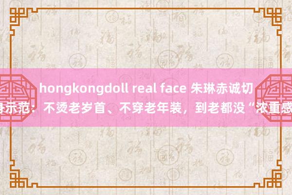 hongkongdoll real face 朱琳赤诚切身示范：不烫老岁首、不穿老年装，到老都没“浓重感”