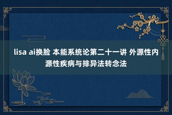 lisa ai换脸 本能系统论第二十一讲 外源性内源性疾病与排异法转念法