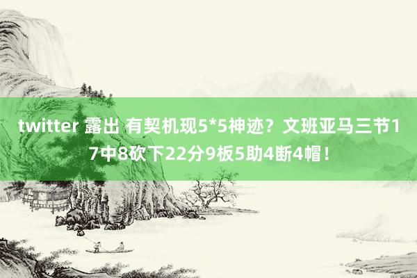 twitter 露出 有契机现5*5神迹？文班亚马三节17中8砍下22分9板5助4断4帽！