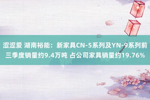 涩涩爱 湖南裕能：新家具CN-5系列及YN-9系列前三季度销量约9.4万吨 占公司家具销量约19.76%