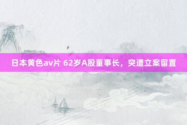 日本黄色av片 62岁A股董事长，突遭立案留置