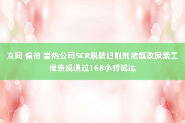 女同 偷拍 皆热公司SCR脱硝归附剂液氨改尿素工程告成通过168小时试运