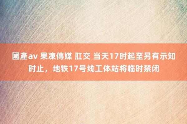 國產av 果凍傳媒 肛交 当天17时起至另有示知时止，地铁17号线工体站将临时禁闭