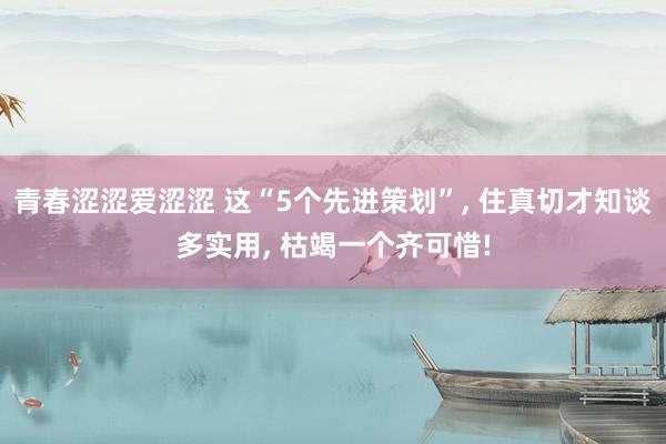 青春涩涩爱涩涩 这“5个先进策划”， 住真切才知谈多实用， 枯竭一个齐可惜!