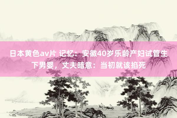 日本黄色av片 记忆：安徽40岁乐龄产妇试管生下男婴，丈夫暗意：当初就该掐死